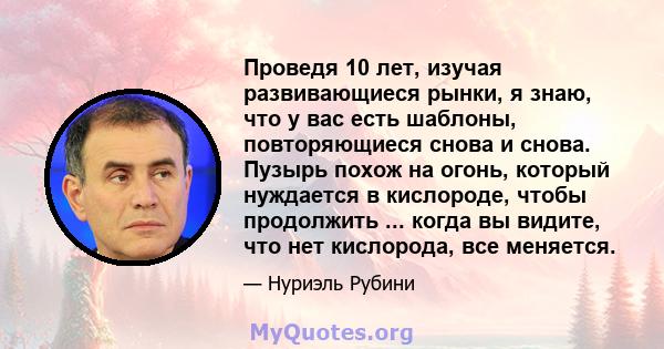 Проведя 10 лет, изучая развивающиеся рынки, я знаю, что у вас есть шаблоны, повторяющиеся снова и снова. Пузырь похож на огонь, который нуждается в кислороде, чтобы продолжить ... когда вы видите, что нет кислорода, все 