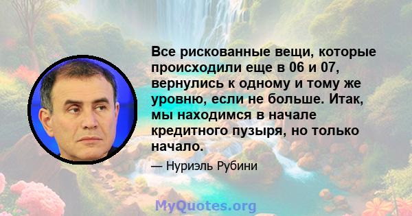 Все рискованные вещи, которые происходили еще в 06 и 07, вернулись к одному и тому же уровню, если не больше. Итак, мы находимся в начале кредитного пузыря, но только начало.