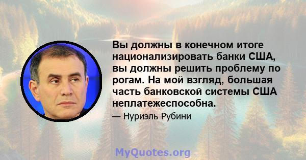 Вы должны в конечном итоге национализировать банки США, вы должны решить проблему по рогам. На мой взгляд, большая часть банковской системы США неплатежеспособна.