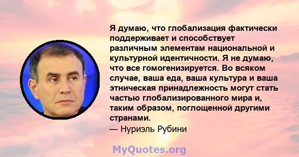 Я думаю, что глобализация фактически поддерживает и способствует различным элементам национальной и культурной идентичности. Я не думаю, что все гомогенизируется. Во всяком случае, ваша еда, ваша культура и ваша