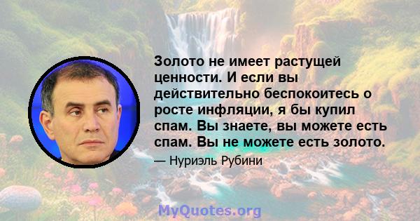 Золото не имеет растущей ценности. И если вы действительно беспокоитесь о росте инфляции, я бы купил спам. Вы знаете, вы можете есть спам. Вы не можете есть золото.