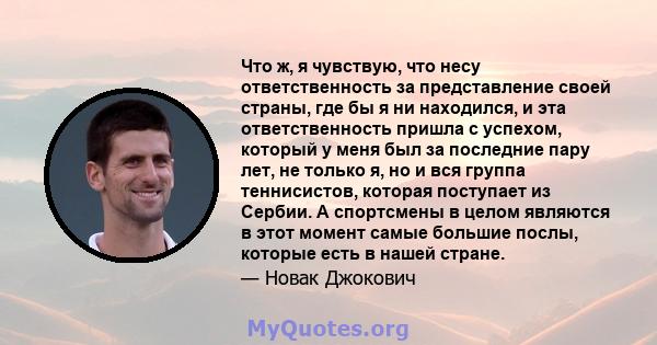 Что ж, я чувствую, что несу ответственность за представление своей страны, где бы я ни находился, и эта ответственность пришла с успехом, который у меня был за последние пару лет, не только я, но и вся группа