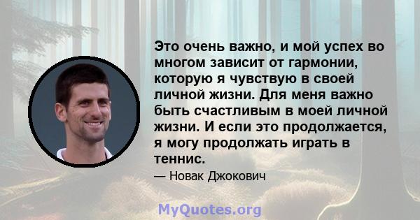 Это очень важно, и мой успех во многом зависит от гармонии, которую я чувствую в своей личной жизни. Для меня важно быть счастливым в моей личной жизни. И если это продолжается, я могу продолжать играть в теннис.