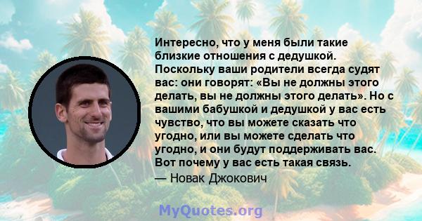 Интересно, что у меня были такие близкие отношения с дедушкой. Поскольку ваши родители всегда судят вас: они говорят: «Вы не должны этого делать, вы не должны этого делать». Но с вашими бабушкой и дедушкой у вас есть