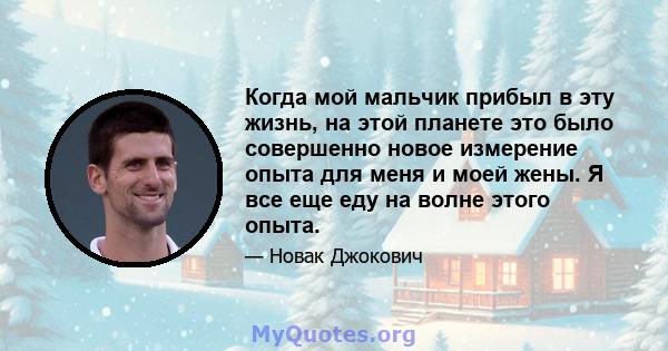 Когда мой мальчик прибыл в эту жизнь, на этой планете это было совершенно новое измерение опыта для меня и моей жены. Я все еще еду на волне этого опыта.