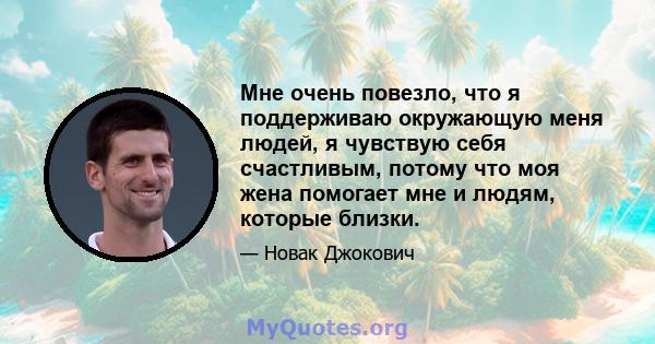 Мне очень повезло, что я поддерживаю окружающую меня людей, я чувствую себя счастливым, потому что моя жена помогает мне и людям, которые близки.