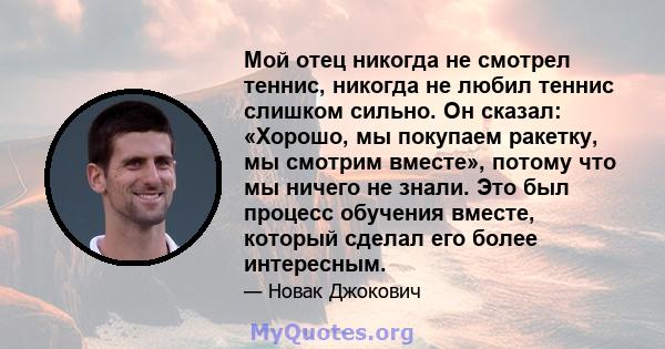 Мой отец никогда не смотрел теннис, никогда не любил теннис слишком сильно. Он сказал: «Хорошо, мы покупаем ракетку, мы смотрим вместе», потому что мы ничего не знали. Это был процесс обучения вместе, который сделал его 