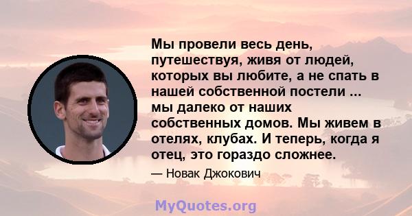 Мы провели весь день, путешествуя, живя от людей, которых вы любите, а не спать в нашей собственной постели ... мы далеко от наших собственных домов. Мы живем в отелях, клубах. И теперь, когда я отец, это гораздо