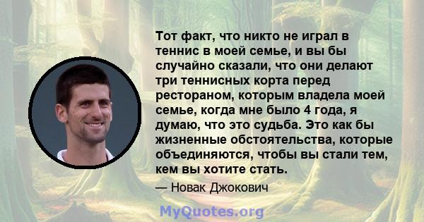 Тот факт, что никто не играл в теннис в моей семье, и вы бы случайно сказали, что они делают три теннисных корта перед рестораном, которым владела моей семье, когда мне было 4 года, я думаю, что это судьба. Это как бы