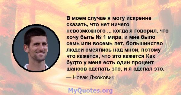 В моем случае я могу искренне сказать, что нет ничего невозможного ... когда я говорил, что хочу быть № 1 мира, и мне было семь или восемь лет, большинство людей смеялись над мной, потому что кажется, что это кажется