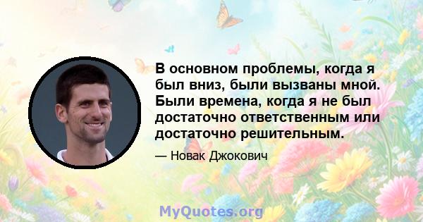 В основном проблемы, когда я был вниз, были вызваны мной. Были времена, когда я не был достаточно ответственным или достаточно решительным.