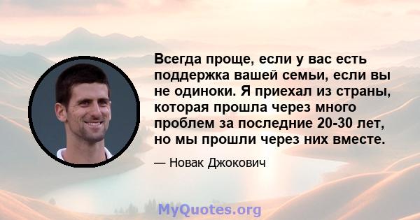 Всегда проще, если у вас есть поддержка вашей семьи, если вы не одиноки. Я приехал из страны, которая прошла через много проблем за последние 20-30 лет, но мы прошли через них вместе.