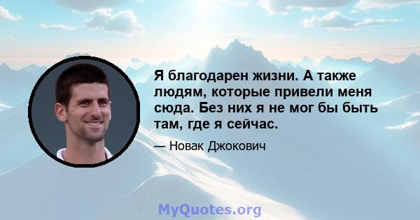 Я благодарен жизни. А также людям, которые привели меня сюда. Без них я не мог бы быть там, где я сейчас.