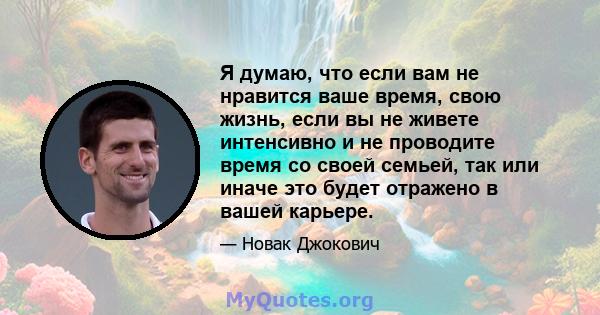 Я думаю, что если вам не нравится ваше время, свою жизнь, если вы не живете интенсивно и не проводите время со своей семьей, так или иначе это будет отражено в вашей карьере.