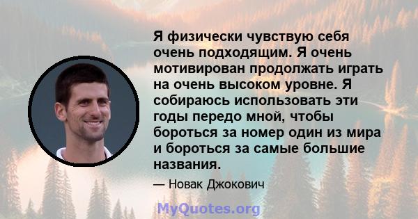 Я физически чувствую себя очень подходящим. Я очень мотивирован продолжать играть на очень высоком уровне. Я собираюсь использовать эти годы передо мной, чтобы бороться за номер один из мира и бороться за самые большие