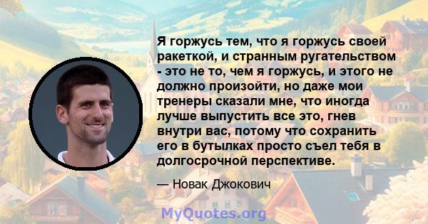 Я горжусь тем, что я горжусь своей ракеткой, и странным ругательством - это не то, чем я горжусь, и этого не должно произойти, но даже мои тренеры сказали мне, что иногда лучше выпустить все это, гнев внутри вас, потому 