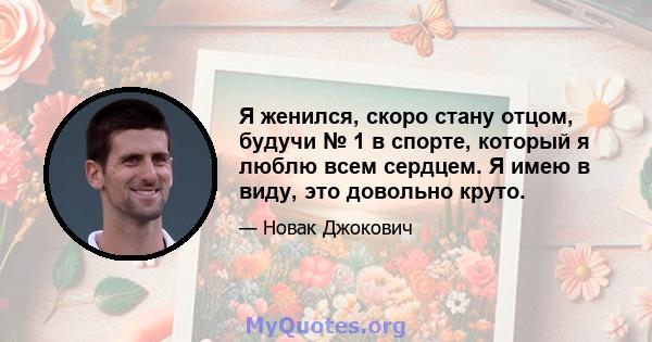 Я женился, скоро стану отцом, будучи № 1 в спорте, который я люблю всем сердцем. Я имею в виду, это довольно круто.