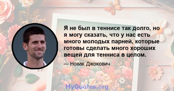 Я не был в теннисе так долго, но я могу сказать, что у нас есть много молодых парней, которые готовы сделать много хороших вещей для тенниса в целом.