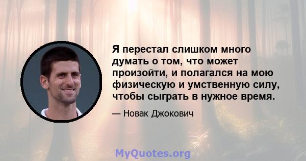 Я перестал слишком много думать о том, что может произойти, и полагался на мою физическую и умственную силу, чтобы сыграть в нужное время.