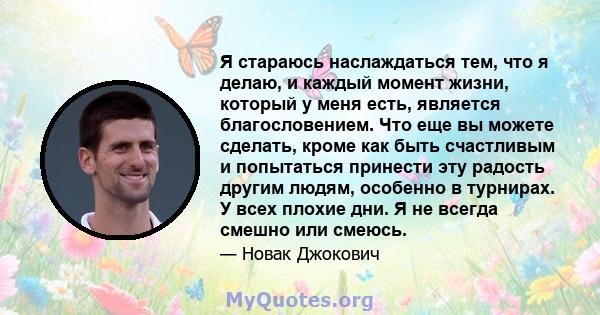 Я стараюсь наслаждаться тем, что я делаю, и каждый момент жизни, который у меня есть, является благословением. Что еще вы можете сделать, кроме как быть счастливым и попытаться принести эту радость другим людям,