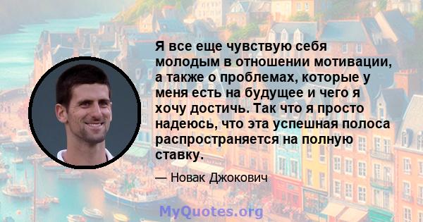 Я все еще чувствую себя молодым в отношении мотивации, а также о проблемах, которые у меня есть на будущее и чего я хочу достичь. Так что я просто надеюсь, что эта успешная полоса распространяется на полную ставку.