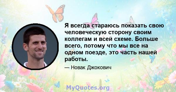 Я всегда стараюсь показать свою человеческую сторону своим коллегам и всей схеме. Больше всего, потому что мы все на одном поезде, это часть нашей работы.