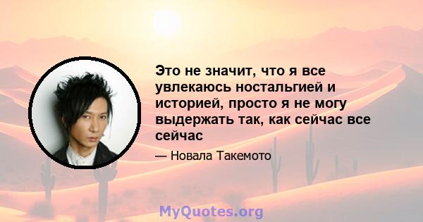 Это не значит, что я все увлекаюсь ностальгией и историей, просто я не могу выдержать так, как сейчас все сейчас