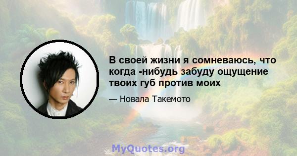 В своей жизни я сомневаюсь, что когда -нибудь забуду ощущение твоих губ против моих