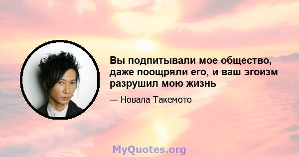 Вы подпитывали мое общество, даже поощряли его, и ваш эгоизм разрушил мою жизнь