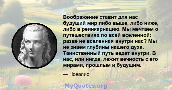 Воображение ставит для нас будущий мир либо выше, либо ниже, либо в реинкарнацию. Мы мечтаем о путешествиях по всей вселенной: разве не вселенная внутри нас? Мы не знаем глубины нашего духа. Таинственный путь ведет