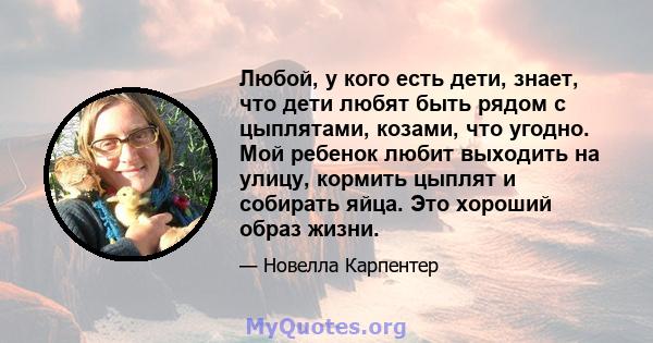 Любой, у кого есть дети, знает, что дети любят быть рядом с цыплятами, козами, что угодно. Мой ребенок любит выходить на улицу, кормить цыплят и собирать яйца. Это хороший образ жизни.