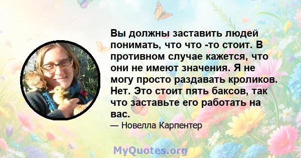 Вы должны заставить людей понимать, что что -то стоит. В противном случае кажется, что они не имеют значения. Я не могу просто раздавать кроликов. Нет. Это стоит пять баксов, так что заставьте его работать на вас.