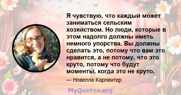 Я чувствую, что каждый может заниматься сельским хозяйством. Но люди, которые в этом надолго должны иметь немного упорства. Вы должны сделать это, потому что вам это нравится, а не потому, что это круто, потому что