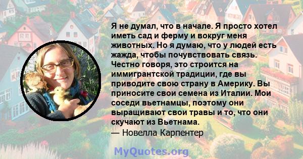 Я не думал, что в начале. Я просто хотел иметь сад и ферму и вокруг меня животных. Но я думаю, что у людей есть жажда, чтобы почувствовать связь. Честно говоря, это строится на иммигрантской традиции, где вы приводите