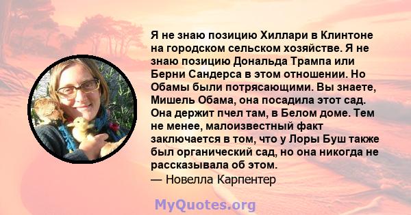 Я не знаю позицию Хиллари в Клинтоне на городском сельском хозяйстве. Я не знаю позицию Дональда Трампа или Берни Сандерса в этом отношении. Но Обамы были потрясающими. Вы знаете, Мишель Обама, она посадила этот сад.