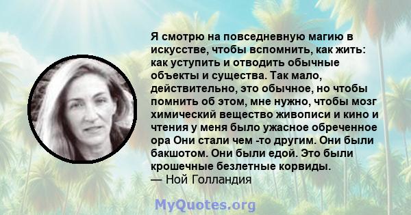 Я смотрю на повседневную магию в искусстве, чтобы вспомнить, как жить: как уступить и отводить обычные объекты и существа. Так мало, действительно, это обычное, но чтобы помнить об этом, мне нужно, чтобы мозг химический 