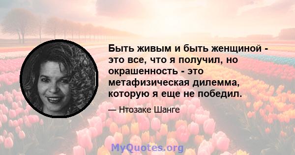 Быть живым и быть женщиной - это все, что я получил, но окрашенность - это метафизическая дилемма, которую я еще не победил.