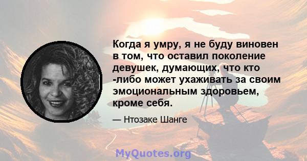 Когда я умру, я не буду виновен в том, что оставил поколение девушек, думающих, что кто -либо может ухаживать за своим эмоциональным здоровьем, кроме себя.