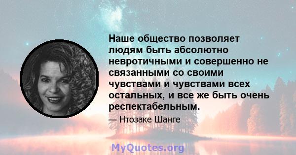 Наше общество позволяет людям быть абсолютно невротичными и совершенно не связанными со своими чувствами и чувствами всех остальных, и все же быть очень респектабельным.