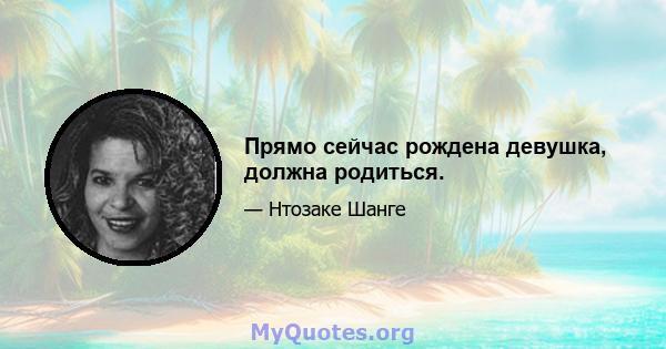 Прямо сейчас рождена девушка, должна родиться.