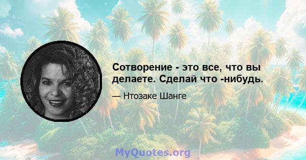 Сотворение - это все, что вы делаете. Сделай что -нибудь.