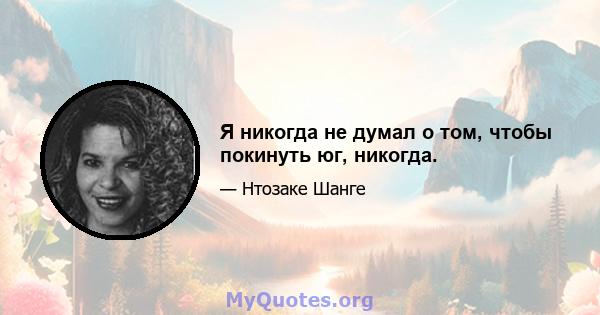 Я никогда не думал о том, чтобы покинуть юг, никогда.