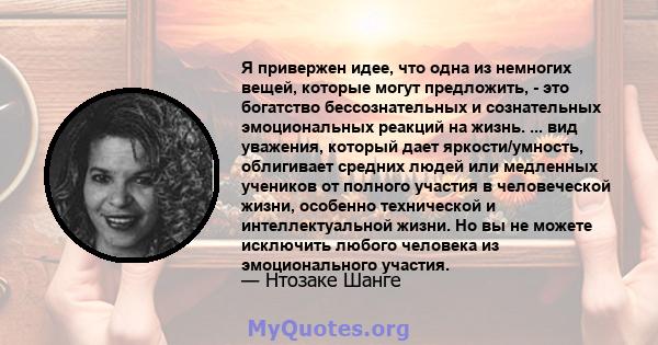 Я привержен идее, что одна из немногих вещей, которые могут предложить, - это богатство бессознательных и сознательных эмоциональных реакций на жизнь. ... вид уважения, который дает яркости/умность, облигивает средних