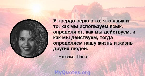 Я твердо верю в то, что язык и то, как мы используем язык, определяют, как мы действуем, и как мы действуем, тогда определяем нашу жизнь и жизнь других людей.