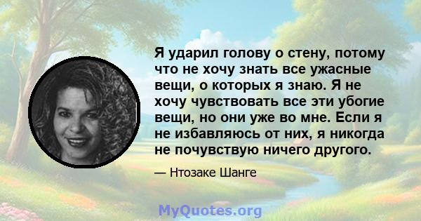 Я ударил голову о стену, потому что не хочу знать все ужасные вещи, о которых я знаю. Я не хочу чувствовать все эти убогие вещи, но они уже во мне. Если я не избавляюсь от них, я никогда не почувствую ничего другого.