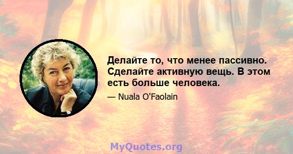 Делайте то, что менее пассивно. Сделайте активную вещь. В этом есть больше человека.