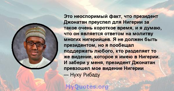 Это неоспоримый факт, что президент Джонатан преуспел для Нигерии за такое очень короткое время, и я думаю, что он является ответом на молитву многих нигерийцев. Я не должен быть президентом, но я пообещал поддержать