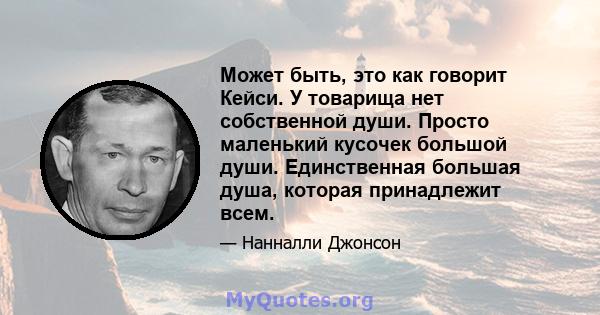 Может быть, это как говорит Кейси. У товарища нет собственной души. Просто маленький кусочек большой души. Единственная большая душа, которая принадлежит всем.