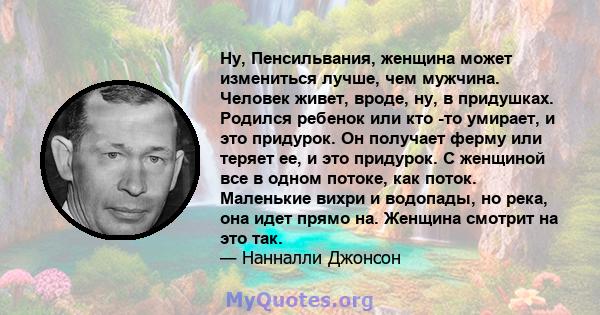 Ну, Пенсильвания, женщина может измениться лучше, чем мужчина. Человек живет, вроде, ну, в придушках. Родился ребенок или кто -то умирает, и это придурок. Он получает ферму или теряет ее, и это придурок. С женщиной все