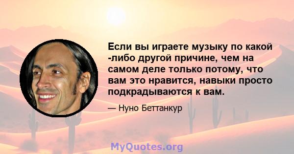 Если вы играете музыку по какой -либо другой причине, чем на самом деле только потому, что вам это нравится, навыки просто подкрадываются к вам.